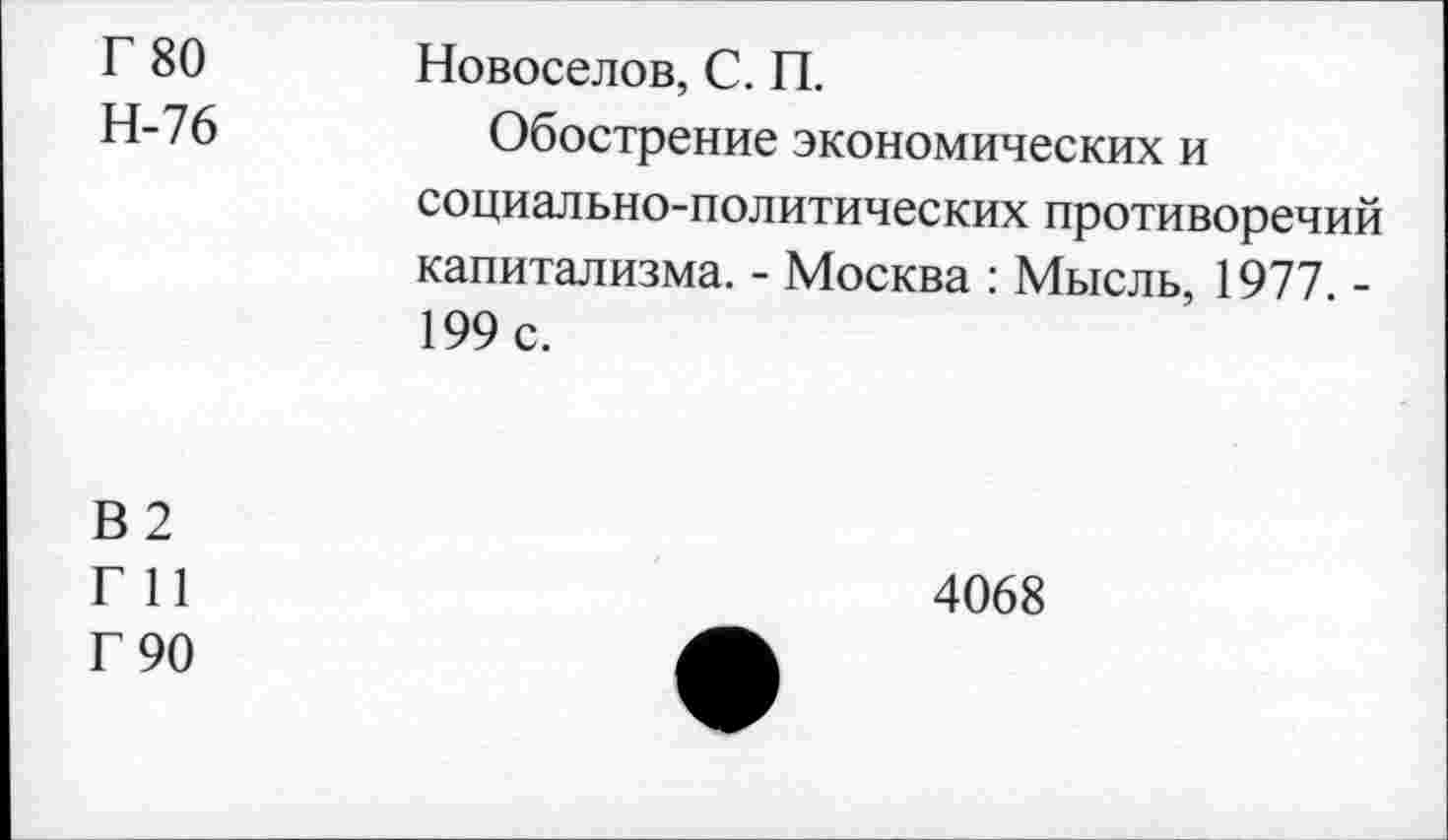 ﻿Г 80 Н-76	Новоселов, С. П. Обострение экономических и социально-политических противоречий капитализма. - Москва : Мысль, 1977. -199 с.
В2
Г И
Г 90
4068